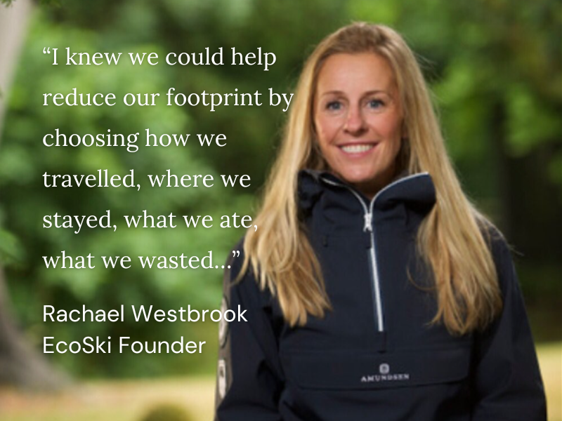 “I knew we could help reduce our footprint by choosing how we travelled, where we stayed, what we ate, what we wasted…” Rachael Westbrook EcoSki Founder